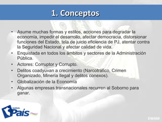 • Asume muchas formas y estilos, acciones para degradar la
economía, impedir el desarrollo, afectar democracia, distorsionar
funciones del Estado, tela de juicio eficiencia de PJ, atentar contra
la Seguridad Nacional y afectar calidad de vida.
• Enquistada en todos los ámbitos y sectores de la Administración
Pública.
• Actores: Corruptor y Corrupto.
• Delitos coadyuvan a crecimiento (Narcotráfico, Crimen
Organizado, Minería Ilegal y delitos conexos).
• Globalización de la Economía
• Algunas empresas transnacionales recurren al Soborno para
ganar.
1. Conceptos1. Conceptos
EWAM
 