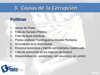 3. Causas de la Corrupción3. Causas de la Corrupción
PolíticasPolíticas
1. Abuso de Poder.
2. Falta de Decisión Política.
3. Falta de leyes drásticas.
4. Pactos políticos-Transfuguismo-Desidia Partidaria.
5. Inmoralidad de la Autoridades.
6. Excesiva burocracia y trámite administrativo inadecuado.
7. Falta de autonomía de los órganos de Control.
8. Descentralización precipitada, con recursos y sin control.
EWAM
 