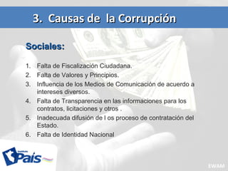 Sociales:Sociales:
1. Falta de Fiscalización Ciudadana.
2. Falta de Valores y Principios.
3. Influencia de los Medios de Comunicación de acuerdo a
intereses diversos.
4. Falta de Transparencia en las informaciones para los
contratos, licitaciones y otros .
5. Inadecuada difusión de l os proceso de contratación del
Estado.
6. Falta de Identidad Nacional
3. Causas de la Corrupción3. Causas de la Corrupción
EWAM
 