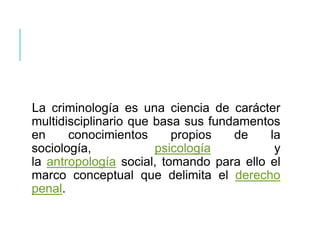 La criminología es una ciencia de carácter
multidisciplinario que basa sus fundamentos
en conocimientos propios de la
sociología, psicología y
la antropología social, tomando para ello el
marco conceptual que delimita el derecho
penal.
 