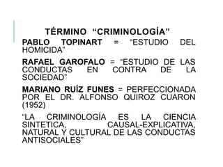 TÉRMINO “CRIMINOLOGÍA”
PABLO TOPINART = ―ESTUDIO DEL
HOMICIDA‖
RAFAEL GAROFALO = ―ESTUDIO DE LAS
CONDUCTAS EN CONTRA DE LA
SOCIEDAD‖
MARIANO RUÍZ FUNES = PERFECCIONADA
POR EL DR. ALFONSO QUIROZ CUARON
(1952)
―LA CRIMINOLOGÍA ES LA CIENCIA
SINTETICA, CAUSAL-EXPLICATIVA,
NATURAL Y CULTURAL DE LAS CONDUCTAS
ANTISOCIALES‖
 