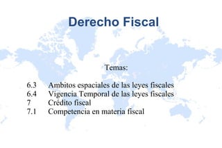 Derecho Fiscal Temas: 6.3 Ambitos espaciales de las leyes fiscales 6.4 Vigencia Temporal de las leyes fiscales 7 Crédito fiscal 7.1 Competencia en materia fiscal 