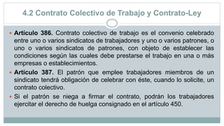 4.2 Contrato Colectivo de Trabajo y Contrato-Ley
 Artículo 386. Contrato colectivo de trabajo es el convenio celebrado
entre uno o varios sindicatos de trabajadores y uno o varios patrones, o
uno o varios sindicatos de patrones, con objeto de establecer las
condiciones según las cuales debe prestarse el trabajo en una o más
empresas o establecimientos.
 Artículo 387. El patrón que emplee trabajadores miembros de un
sindicato tendrá obligación de celebrar con éste, cuando lo solicite, un
contrato colectivo.
 Si el patrón se niega a firmar el contrato, podrán los trabajadores
ejercitar el derecho de huelga consignado en el artículo 450.
 