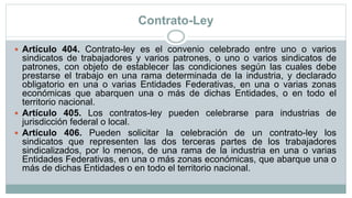 Contrato-Ley
 Artículo 404. Contrato-ley es el convenio celebrado entre uno o varios
sindicatos de trabajadores y varios patrones, o uno o varios sindicatos de
patrones, con objeto de establecer las condiciones según las cuales debe
prestarse el trabajo en una rama determinada de la industria, y declarado
obligatorio en una o varias Entidades Federativas, en una o varias zonas
económicas que abarquen una o más de dichas Entidades, o en todo el
territorio nacional.
 Artículo 405. Los contratos-ley pueden celebrarse para industrias de
jurisdicción federal o local.
 Artículo 406. Pueden solicitar la celebración de un contrato-ley los
sindicatos que representen las dos terceras partes de los trabajadores
sindicalizados, por lo menos, de una rama de la industria en una o varias
Entidades Federativas, en una o más zonas económicas, que abarque una o
más de dichas Entidades o en todo el territorio nacional.
 