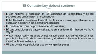 El Contrato-Ley deberá contener
 I. Los nombres y domicilios de los sindicatos de trabajadores y de los
patrones que concurrieron a la convención;
 II. La Entidad o Entidades Federativas, la zona o zonas que abarque o la
expresión de regir en todo el territorio nacional;
 III. Su duración, que no podrá exceder de dos años;
 IV. Las condiciones de trabajo señaladas en el artículo 391, fracciones IV, V,
VI y IX;
 V. Las reglas conforme a las cuales se formularán los planes y programas
para la implantación de la capacitación y el adiestramiento en la rama de la
industria de que se trate; y,
 VI. Las demás estipulaciones que convengan las partes.
 