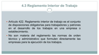 4.3 Reglamento Interior de Trabajo
 Artículo 422. Reglamento interior de trabajo es el conjunto
de disposiciones obligatorias para trabajadores y patrones
en el desarrollo de los trabajos en una empresa o
establecimiento.
 No son materia del reglamento las normas de orden
técnico y administrativo que formulen directamente las
empresas para la ejecución de los trabajos.
 