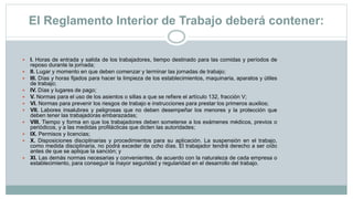 El Reglamento Interior de Trabajo deberá contener:
 I. Horas de entrada y salida de los trabajadores, tiempo destinado para las comidas y períodos de
reposo durante la jornada;
 II. Lugar y momento en que deben comenzar y terminar las jornadas de trabajo;
 III. Días y horas fijados para hacer la limpieza de los establecimientos, maquinaria, aparatos y útiles
de trabajo;
 IV. Días y lugares de pago;
 V. Normas para el uso de los asientos o sillas a que se refiere el artículo 132, fracción V;
 VI. Normas para prevenir los riesgos de trabajo e instrucciones para prestar los primeros auxilios;
 VII. Labores insalubres y peligrosas que no deben desempeñar los menores y la protección que
deben tener las trabajadoras embarazadas;
 VIII. Tiempo y forma en que los trabajadores deben someterse a los exámenes médicos, previos o
periódicos, y a las medidas profilácticas que dicten las autoridades;
 IX. Permisos y licencias;
 X. Disposiciones disciplinarias y procedimientos para su aplicación. La suspensión en el trabajo,
como medida disciplinaria, no podrá exceder de ocho días. El trabajador tendrá derecho a ser oído
antes de que se aplique la sanción; y
 XI. Las demás normas necesarias y convenientes, de acuerdo con la naturaleza de cada empresa o
establecimiento, para conseguir la mayor seguridad y regularidad en el desarrollo del trabajo.
 