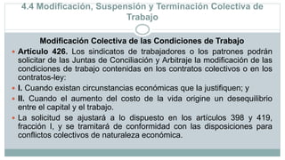 4.4 Modificación, Suspensión y Terminación Colectiva de
Trabajo
Modificación Colectiva de las Condiciones de Trabajo
 Artículo 426. Los sindicatos de trabajadores o los patrones podrán
solicitar de las Juntas de Conciliación y Arbitraje la modificación de las
condiciones de trabajo contenidas en los contratos colectivos o en los
contratos-ley:
 I. Cuando existan circunstancias económicas que la justifiquen; y
 II. Cuando el aumento del costo de la vida origine un desequilibrio
entre el capital y el trabajo.
 La solicitud se ajustará a lo dispuesto en los artículos 398 y 419,
fracción I, y se tramitará de conformidad con las disposiciones para
conflictos colectivos de naturaleza económica.
 