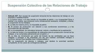 Suspensión Colectiva de las Relaciones de Trabajo
 Artículo 427. Son causas de suspensión temporal de las relaciones de trabajo en una
empresa o establecimiento:
 I. La fuerza mayor o el caso fortuito no imputable al patrón, o su incapacidad física o
mental o su muerte, que produzca como consecuencia necesaria, inmediata y directa,
la suspensión de los trabajos;
 II. La falta de materia prima, no imputable al patrón;
 III. El exceso de producción con relación a sus condiciones económicas y a las
circunstancias del mercado;
 IV. La incosteabilidad, de naturaleza temporal, notoria y manifiesta de la explotación;
 V. La falta de fondos y la imposibilidad de obtenerlos para la prosecución normal de los
trabajos, si se comprueba plenamente por el patrón; y
 VI. La falta de ministración por parte del Estado de las cantidades que se haya
obligado a entregar a las empresas con las que hubiese contratado trabajos o
servicios, siempre que aquéllas sean indispensables; y
 VII. La suspensión de labores o trabajos, que declare la autoridad sanitaria
competente, en los casos de contingencia sanitaria.
 
