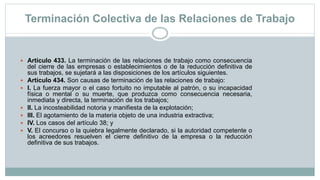Terminación Colectiva de las Relaciones de Trabajo
 Artículo 433. La terminación de las relaciones de trabajo como consecuencia
del cierre de las empresas o establecimientos o de la reducción definitiva de
sus trabajos, se sujetará a las disposiciones de los artículos siguientes.
 Artículo 434. Son causas de terminación de las relaciones de trabajo:
 I. La fuerza mayor o el caso fortuito no imputable al patrón, o su incapacidad
física o mental o su muerte, que produzca como consecuencia necesaria,
inmediata y directa, la terminación de los trabajos;
 II. La incosteabilidad notoria y manifiesta de la explotación;
 III. El agotamiento de la materia objeto de una industria extractiva;
 IV. Los casos del artículo 38; y
 V. El concurso o la quiebra legalmente declarado, si la autoridad competente o
los acreedores resuelven el cierre definitivo de la empresa o la reducción
definitiva de sus trabajos.
 