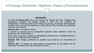 4.5 Huelga: Definición, Objetivos, Clases y Procedimientos
DEFINICIÓN
 En base al Artículo 440. De la Ley Federal del Trabajo que dice: “Huelga es la
suspensión temporal del trabajo llevada a cabo por una coalición de
trabajadores”. Podemos definir que Huelga es por ley, un derecho del trabajador
cuando existe una inconformidad en su área laboral. Pero también los siguientes
Artículos nos explican.
 Artículo 445. La huelga es ilícita:
 I. Cuando la mayoría de los huelguistas ejecuten actos violentos contra las
personas o las propiedades; y
 II. En caso de guerra, cuando los trabajadores pertenezcan a establecimientos o
servicios que dependan del Gobierno.
 Artículo 446. Huelga justificada es aquella cuyos motivos son imputables al
patrón.
 Artículo 447. La huelga es causa legal de suspensión de los efectos de las
relaciones de trabajo por todo el tiempo que dure.
 