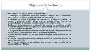 Objetivos de la Huelga
 Artículo 450. La huelga deberá tener por objeto:
 I. Conseguir el equilibrio entre los diversos factores de la producción,
armonizando los derechos del trabajo con los del capital;
 II. Obtener del patrón o patrones la celebración del contrato colectivo de
trabajo y exigir su revisión al terminar el período de su vigencia, de
conformidad con lo dispuesto en el Capítulo III del Título Séptimo;
 III. Obtener de los patrones la celebración del contrato-ley y exigir su revisión
al terminar el período de su vigencia, de conformidad con lo dispuesto en el
Capítulo IV del Título Séptimo;
 IV. Exigir el cumplimiento del contrato colectivo de trabajo o del contrato-ley en
las empresas o establecimientos en que hubiese sido violado;
 V. Exigir el cumplimiento de las disposiciones legales sobre participación de
utilidades;
 VI. Apoyar una huelga que tenga por objeto alguno de los enumerados en las
fracciones anteriores; y
 VII. Exigir la revisión de los salarios contractuales a que se refieren los
artículos 399 bis y 419 bis.
 