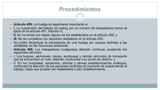 Procedimientos
 Artículo 459. La huelga es legalmente inexistente si:
 I. La suspensión del trabajo se realiza por un número de trabajadores menor al
fijado en el artículo 451, fracción II;
 II. No ha tenido por objeto alguno de los establecidos en el artículo 450; y
 III. No se cumplieron los requisitos señalados en el artículo 452.
 No podrá declararse la inexistencia de una huelga por causas distintas a las
señaladas en las fracciones anteriores.
 Artículo 466. Los trabajadores huelguistas deberán continuar prestando los
siguientes servicios:
 I. Los buques, aeronaves, trenes, autobuses y demás vehículos de transporte
que se encuentren en ruta, deberán conducirse a su punto de destino; y
 II. En los hospitales, sanatorios, clínicas y demás establecimientos análogos,
continuará la atención de los pacientes recluidos al momento de suspenderse el
trabajo, hasta que puedan ser trasladados a otro establecimiento.
 