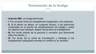Terminación de la Huelga
 Artículo 469. La huelga terminará:
 I. Por acuerdo entre los trabajadores huelguistas y los patrones;
 II. Si el patrón se allana, en cualquier tiempo, a las peticiones
contenidas en el escrito de emplazamiento de huelga y cubre
los salarios que hubiesen dejado de percibir los trabajadores;
 III. Por laudo arbitral de la persona o comisión que libremente
elijan las partes; y
 IV. Por laudo de la Junta de Conciliación y Arbitraje si los
trabajadores huelguistas someten el conflicto a su decisión.
 