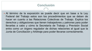 Conclusión
 Al término de la exposición se puede decir que en base a la Ley
Federal del Trabajo estos son los procedimientos que se deben de
hacer en cuanto a las Relaciones Colectivas de Trabajo. Explica los
derechos y obligaciones que tienen trabajadores y patrones para poder
llevarlas a cabo y cómo la Secretaría de Trabajo y Previsión Social
entra como un órgano regulador de dichas relaciones al igual que la
Junta de Conciliación y Arbitraje para poder llevarse correctamente.
 