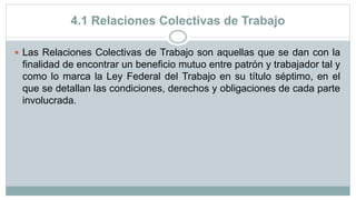 4.1 Relaciones Colectivas de Trabajo
 Las Relaciones Colectivas de Trabajo son aquellas que se dan con la
finalidad de encontrar un beneficio mutuo entre patrón y trabajador tal y
como lo marca la Ley Federal del Trabajo en su título séptimo, en el
que se detallan las condiciones, derechos y obligaciones de cada parte
involucrada.
 