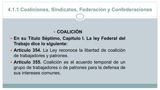 4.1.1 Coaliciones, Sindicatos, Federación y Confederaciones
 COALICIÓN
 En su Título Séptimo, Capítulo I. La ley Federal del
Trabajo dice lo siguiente:
 Artículo 354. La Ley reconoce la libertad de coalición
de trabajadores y patrones.
 Artículo 355. Coalición es el acuerdo temporal de un
grupo de trabajadores o de patrones para la defensa de
sus intereses comunes.
 