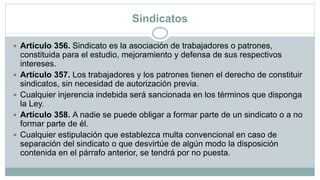 Sindicatos
 Artículo 356. Sindicato es la asociación de trabajadores o patrones,
constituida para el estudio, mejoramiento y defensa de sus respectivos
intereses.
 Artículo 357. Los trabajadores y los patrones tienen el derecho de constituir
sindicatos, sin necesidad de autorización previa.
 Cualquier injerencia indebida será sancionada en los términos que disponga
la Ley.
 Artículo 358. A nadie se puede obligar a formar parte de un sindicato o a no
formar parte de él.
 Cualquier estipulación que establezca multa convencional en caso de
separación del sindicato o que desvirtúe de algún modo la disposición
contenida en el párrafo anterior, se tendrá por no puesta.
 