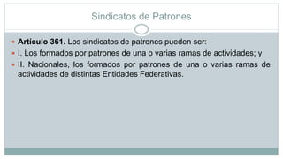 Sindicatos de Patrones
 Artículo 361. Los sindicatos de patrones pueden ser:
 I. Los formados por patrones de una o varias ramas de actividades; y
 II. Nacionales, los formados por patrones de una o varias ramas de
actividades de distintas Entidades Federativas.
 