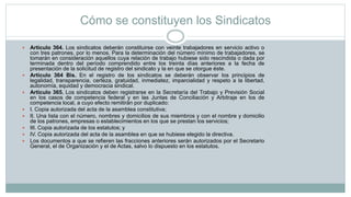 Cómo se constituyen los Sindicatos
 Artículo 364. Los sindicatos deberán constituirse con veinte trabajadores en servicio activo o
con tres patrones, por lo menos. Para la determinación del número mínimo de trabajadores, se
tomarán en consideración aquellos cuya relación de trabajo hubiese sido rescindida o dada por
terminada dentro del período comprendido entre los treinta días anteriores a la fecha de
presentación de la solicitud de registro del sindicato y la en que se otorgue éste.
 Artículo 364 Bis. En el registro de los sindicatos se deberán observar los principios de
legalidad, transparencia, certeza, gratuidad, inmediatez, imparcialidad y respeto a la libertad,
autonomía, equidad y democracia sindical.
 Artículo 365. Los sindicatos deben registrarse en la Secretaría del Trabajo y Previsión Social
en los casos de competencia federal y en las Juntas de Conciliación y Arbitraje en los de
competencia local, a cuyo efecto remitirán por duplicado:
 I. Copia autorizada del acta de la asamblea constitutiva;
 II. Una lista con el número, nombres y domicilios de sus miembros y con el nombre y domicilio
de los patrones, empresas o establecimientos en los que se prestan los servicios;
 III. Copia autorizada de los estatutos; y
 IV. Copia autorizada del acta de la asamblea en que se hubiese elegido la directiva.
 Los documentos a que se refieren las fracciones anteriores serán autorizados por el Secretario
General, el de Organización y el de Actas, salvo lo dispuesto en los estatutos.
 