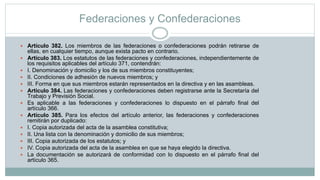 Federaciones y Confederaciones
 Artículo 382. Los miembros de las federaciones o confederaciones podrán retirarse de
ellas, en cualquier tiempo, aunque exista pacto en contrario.
 Artículo 383. Los estatutos de las federaciones y confederaciones, independientemente de
los requisitos aplicables del artículo 371, contendrán:
 I. Denominación y domicilio y los de sus miembros constituyentes;
 II. Condiciones de adhesión de nuevos miembros; y
 III. Forma en que sus miembros estarán representados en la directiva y en las asambleas.
 Artículo 384. Las federaciones y confederaciones deben registrarse ante la Secretaría del
Trabajo y Previsión Social.
 Es aplicable a las federaciones y confederaciones lo dispuesto en el párrafo final del
artículo 366.
 Artículo 385. Para los efectos del artículo anterior, las federaciones y confederaciones
remitirán por duplicado:
 I. Copia autorizada del acta de la asamblea constitutiva;
 II. Una lista con la denominación y domicilio de sus miembros;
 III. Copia autorizada de los estatutos; y
 IV. Copia autorizada del acta de la asamblea en que se haya elegido la directiva.
 La documentación se autorizará de conformidad con lo dispuesto en el párrafo final del
artículo 365.
 