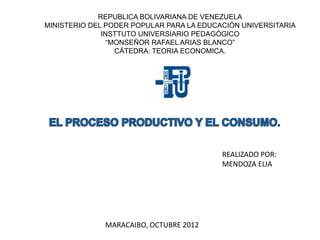 REPUBLICA BOLIVARIANA DE VENEZUELA
MINISTERIO DEL PODER POPULAR PARA LA EDUCACIÓN UNIVERSITARIA
              INSTTUTO UNIVERSIARIO PEDAGÓGICO
                “MONSEÑOR RAFAEL ARIAS BLANCO”
                  CÁTEDRA: TEORIA ECONOMICA.




                                          REALIZADO POR:
                                          MENDOZA ELIA




              MARACAIBO, OCTUBRE 2012
 