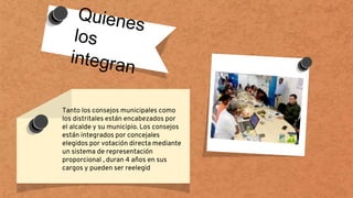 Tanto los consejos municipales como
los distritales están encabezados por
el alcalde y su municipio. Los consejos
están integrados por concejales
elegidos por votación directa mediante
un sistema de representación
proporcional , duran 4 años en sus
cargos y pueden ser reelegid
 