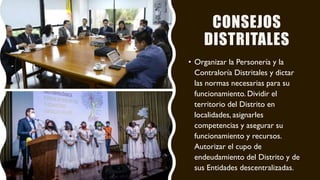 CONSEJOS
DISTRITALES
• Organizar la Personería y la
Contraloría Distritales y dictar
las normas necesarias para su
funcionamiento. Dividir el
territorio del Distrito en
localidades, asignarles
competencias y asegurar su
funcionamiento y recursos.
Autorizar el cupo de
endeudamiento del Distrito y de
sus Entidades descentralizadas.
 