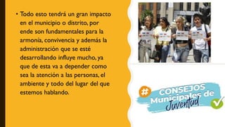 • Todo esto tendrá un gran impacto
en el municipio o distrito, por
ende son fundamentales para la
armonía, convivencia y además la
administración que se esté
desarrollando influye mucho, ya
que de esta va a depender como
sea la atención a las personas, el
ambiente y todo del lugar del que
estemos hablando.
 