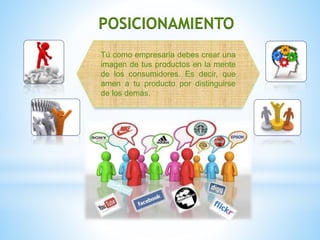 POSICIONAMIENTO
Tú como empresaria debes crear una
imagen de tus productos en la mente
de los consumidores. Es decir, que
amen a tu producto por distinguirse
de los demás.
 