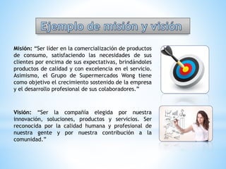 Misión: “Ser líder en la comercialización de productos
de consumo, satisfaciendo las necesidades de sus
clientes por encima de sus expectativas, brindándoles
productos de calidad y con excelencia en el servicio.
Asimismo, el Grupo de Supermercados Wong tiene
como objetivo el crecimiento sostenido de la empresa
y el desarrollo profesional de sus colaboradores.”
Visión: “Ser la compañía elegida por nuestra
innovación, soluciones, productos y servicios. Ser
reconocida por la calidad humana y profesional de
nuestra gente y por nuestra contribución a la
comunidad.”
 