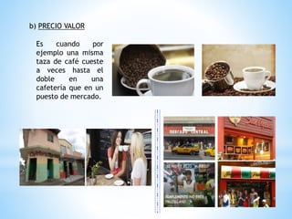 b) PRECIO VALOR
Es cuando por
ejemplo una misma
taza de café cueste
a veces hasta el
doble en una
cafetería que en un
puesto de mercado.
 