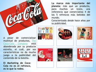 La marca más importante del
planeta; más que un producto,
para muchos un icono, una
referencia que comercializa 4 de
los 5 refrescos más bebidos del
mundo.
Caracterizada desde hace años por
su publicidad.
El Marketing de Coca-
Cola no es el refresco,
es lo que la rodea.
A pesar de comercializar
multitud de productos, The
Coca-Cola Company está
abanderada por su producto
estrella, el cuál, por sus
características no da mucho
juego a la publicidad del
contenido de la botella.
 