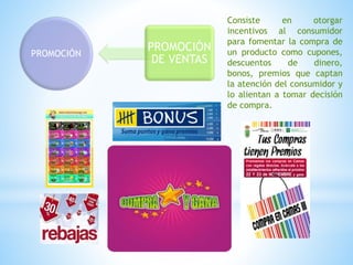 PROMOCIÓN
PROMOCIÓN
DE VENTAS
Consiste en otorgar
incentivos al consumidor
para fomentar la compra de
un producto como cupones,
descuentos de dinero,
bonos, premios que captan
la atención del consumidor y
lo alientan a tomar decisión
de compra.
 