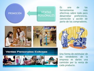 PROMOCIÓN VENTAS
PERSONALES
Es una de las
herramientas más
efectivas sobre todo para
desarrollar preferencia,
convicción y acción de
parte de los compradores.
Una forma de estimular de
los vendedores de la
empresa es darles una
comisión por la venta de
cada producto.
 