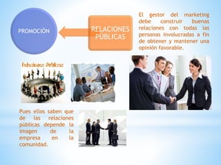 PROMOCIÓN RELACIONES
PÚBLICAS
El gestor del marketing
debe construir buenas
relaciones con todas las
personas involucradas a fin
de obtener y mantener una
opinión favorable.
Pues ellos saben que
de las relaciones
públicas depende la
imagen de la
empresa en la
comunidad.
 