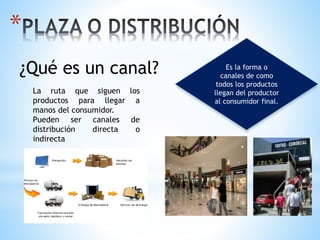 *
Es la forma o
canales de como
todos los productos
llegan del productor
al consumidor final.
¿Qué es un canal?
La ruta que siguen los
productos para llegar a
manos del consumidor.
Pueden ser canales de
distribución directa o
indirecta
 