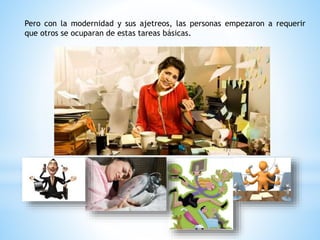 Pero con la modernidad y sus ajetreos, las personas empezaron a requerir
que otros se ocuparan de estas tareas básicas.
 