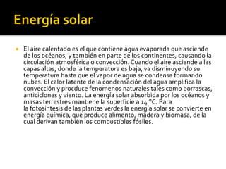  El aire calentado es el que contiene agua evaporada que asciende
de los océanos, y también en parte de los continentes, causando la
circulación atmosférica o convección. Cuando el aire asciende a las
capas altas, donde la temperatura es baja, va disminuyendo su
temperatura hasta que el vapor de agua se condensa formando
nubes. El calor latente de la condensación del agua amplifica la
convección y procduce fenomenos naturales tales como borrascas,
anticiclones y viento. La energía solar absorbida por los océanos y
masas terrestres mantiene la superficie a 14 °C. Para
la fotosíntesis de las plantas verdes la energía solar se convierte en
energía química, que produce alimento, madera y biomasa, de la
cual derivan también los combustibles fósiles.
 