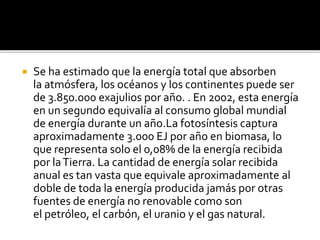  Se ha estimado que la energía total que absorben
la atmósfera, los océanos y los continentes puede ser
de 3.850.000 exajulios por año. . En 2002, esta energía
en un segundo equivalía al consumo global mundial
de energía durante un año.La fotosíntesis captura
aproximadamente 3.000 EJ por año en biomasa, lo
que representa solo el 0,08% de la energía recibida
por laTierra. La cantidad de energía solar recibida
anual es tan vasta que equivale aproximadamente al
doble de toda la energía producida jamás por otras
fuentes de energía no renovable como son
el petróleo, el carbón, el uranio y el gas natural.
 