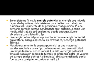  En un sistema físico, la energía potencial es energía que mide la
capacidad que tiene dicho sistema para realizar un trabajo en
función exclusivamente de su posición o configuración. Puede
pensarse como la energía almacenada en el sistema, o como una
medida del trabajo que un sistema puede entregar. Suele
abreviarse con la letra U o Ep.
 La energía potencial puede presentarse como energía potencial
gravitatoria, energía potencial electrostática, y energía potencial
elástica.
 Más rigurosamente, la energía potencial es una magnitud
escalar asociada a un campo de fuerzas (o como en elasticidad
un campo tensorial de tensiones). Cuando la energía potencial
está asociada a un campo de fuerzas, la diferencia entre los valores
del campo en dos puntos A y B es igual al trabajo realizado por la
fuerza para cualquier recorrido entre B y A.
 