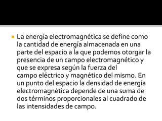 La energía electromagnética se define como
la cantidad de energía almacenada en una
parte del espacio a la que podemos otorgar la
presencia de un campo electromagnético y
que se expresa según la fuerza del
campo eléctrico y magnético del mismo. En
un punto del espacio la densidad de energía
electromagnética depende de una suma de
dos términos proporcionales al cuadrado de
las intensidades de campo.
 