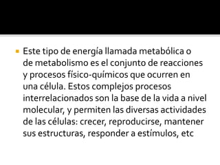  Este tipo de energía llamada metabólica o
de metabolismo es el conjunto de reacciones
y procesos físico-químicos que ocurren en
una célula. Estos complejos procesos
interrelacionados son la base de la vida a nivel
molecular, y permiten las diversas actividades
de las células: crecer, reproducirse, mantener
sus estructuras, responder a estímulos, etc
 