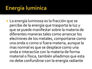  La energía luminosa es la fracción que se
percibe de la energía que trasporta la luz y
que se puede manifestar sobre la materia de
diferentes maneras tales como arrancar los
electrones de los metales, comportarse como
una onda o como si fuera materia, aunque la
mas normal es que se desplace como una
onda e interactúe con la materia de forma
material o física, también añadimos que esta
no debe confundirse con la energía radiante
 