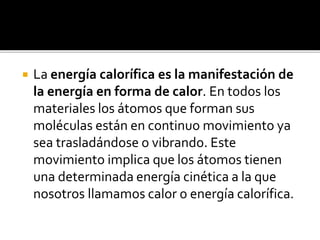  La energía calorífica es la manifestación de
la energía en forma de calor. En todos los
materiales los átomos que forman sus
moléculas están en continuo movimiento ya
sea trasladándose o vibrando. Este
movimiento implica que los átomos tienen
una determinada energía cinética a la que
nosotros llamamos calor o energía calorífica.
 