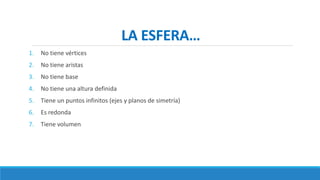 LA ESFERA…
1. No tiene vértices
2. No tiene aristas
3. No tiene base
4. No tiene una altura definida
5. Tiene un puntos infinitos (ejes y planos de simetría)
6. Es redonda
7. Tiene volumen
 