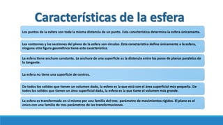 Características de la esfera
Los puntos de la esfera son toda la misma distancia de un punto. Esta característica determina la esfera únicamente.
Los contornos y las secciones del plano de la esfera son círculos. Esta característica define únicamente a la esfera,
ninguna otra figura geométrica tiene esta característica.
La esfera tiene anchura constante. La anchura de una superficie es la distancia entre los pares de planos paralelos de
la tangente.
La esfera no tiene una superficie de centros.
De todos los solidos que tienen un volumen dado, la esfera es la que está con el área superficial más pequeña. De
todos los solidos que tienen un área superficial dada, la esfera es la que tiene el volumen más grande.
La esfera es transformada en sí mismo por una familia del tres- parámetro de movimientos rígidos. El plano es el
único con una familia de tres parámetros de las transformaciones.
 