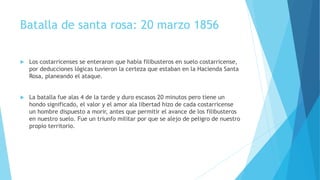 Batalla de santa rosa: 20 marzo 1856
 Los costarricenses se enteraron que había filibusteros en suelo costarricense,
por deducciones lógicas tuvieron la certeza que estaban en la Hacienda Santa
Rosa, planeando el ataque.
 La batalla fue alas 4 de la tarde y duro escasos 20 minutos pero tiene un
hondo significado, el valor y el amor ala libertad hizo de cada costarricense
un hombre dispuesto a morir, antes que permitir el avance de los filibusteros
en nuestro suelo. Fue un triunfo militar por que se alejo de peligro de nuestro
propio territorio.
 