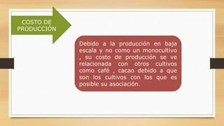 COSTO DE
PRODUCCIÓN
Debido a la producción en baja
escala y no como un monocultivo
, su costo de producción se ve
relacionada con otros cultivos
como café , cacao debido a que
son los cultivos con los que es
posible su asociación.
 