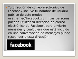  Tu dirección de correo electrónico de
Facebook incluye tu nombre de usuario
público de este modo:
username@facebook.com. Las personas
pueden utilizar tu dirección de correo
electrónico de Facebook para enviarte
mensajes y cualquiera que esté incluido
en una conversación de mensajes puede
responder a esta dirección.
 